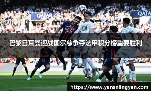 巴黎日耳曼迎战图尔慈争夺法甲积分榜重要胜利