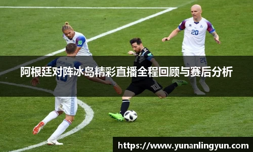 阿根廷对阵冰岛精彩直播全程回顾与赛后分析