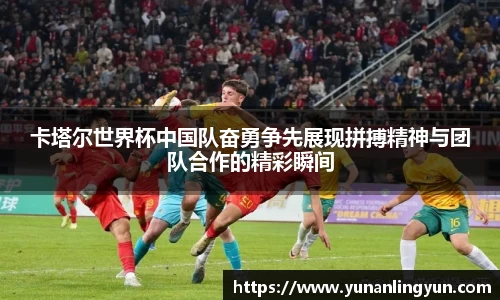 卡塔尔世界杯中国队奋勇争先展现拼搏精神与团队合作的精彩瞬间