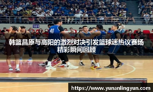 韩篮昌原与高阳的激烈对决引发篮球迷热议赛场精彩瞬间回顾