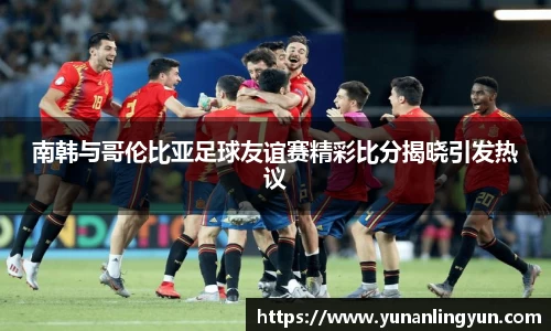 南韩与哥伦比亚足球友谊赛精彩比分揭晓引发热议