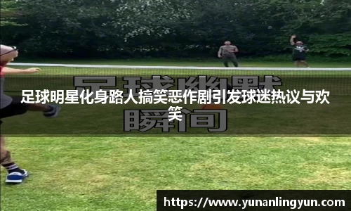 足球明星化身路人搞笑恶作剧引发球迷热议与欢笑